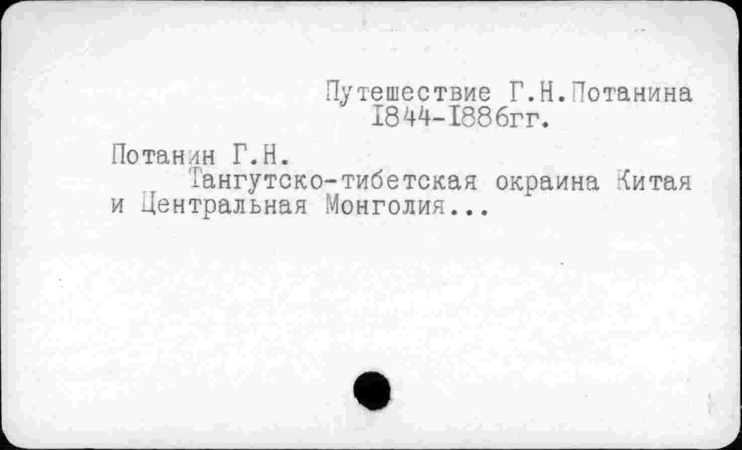 ﻿Путешествие Г.Н.Потанина 1844-1886гг.
Потанин Г.Н.
Тангутско-тибетская окраина Критая и Центральная Монголия...